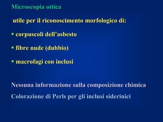 Microscopia ottica

utile per il riconoscimento morfologico di:

 corpuscoli dell’asbesto

 fibre nude (dubbio)

 macrofagi con inclusi


Nessuna informazione sulla composizione chimica
Colorazione di Perls per gli inclusi siderinici
 