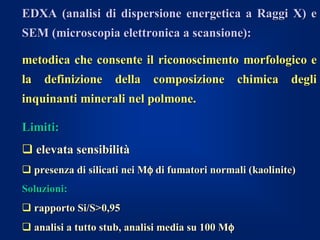 EDXA (analisi di dispersione energetica a Raggi X) e
SEM (microscopia elettronica a scansione):

metodica che consente il riconoscimento morfologico e
la definizione della composizione chimica degli
inquinanti minerali nel polmone.

Limiti:
 elevata sensibilità
 presenza di silicati nei Mφ di fumatori normali (kaolinite)
Soluzioni:
 rapporto Si/S>0,95
 analisi a tutto stub, analisi media su 100 Mφ
 