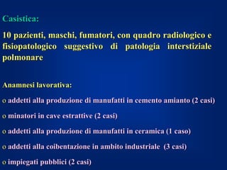 Casistica:
10 pazienti, maschi, fumatori, con quadro radiologico e
fisiopatologico suggestivo di patologia interstiziale
polmonare


Anamnesi lavorativa:

o addetti alla produzione di manufatti in cemento amianto (2 casi)

o minatori in cave estrattive (2 casi)

o addetti alla produzione di manufatti in ceramica (1 caso)

o addetti alla coibentazione in ambito industriale (3 casi)

o impiegati pubblici (2 casi)
 