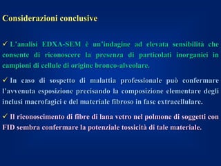 Considerazioni conclusive

 L’analisi EDXA-SEM è un’indagine ad elevata sensibilità che
consente di riconoscere la presenza di particolati inorganici in
campioni di cellule di origine bronco-alveolare.

 In caso di sospetto di malattia professionale può confermare
l’avvenuta esposizione precisando la composizione elementare degli
inclusi macrofagici e del materiale fibroso in fase extracellulare.

 Il riconoscimento di fibre di lana vetro nel polmone di soggetti con
FID sembra confermare la potenziale tossicità di tale materiale.
 
