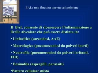 BAL: una finestra aperta sul polmone




Il BAL consente di riconoscere l’infiammazione a
livello alveolare che può essere distinta in:
• Linfocitica (sarcoidosi, AAE)
• Macrofagica (pneumoconiosi da polveri inerti)
• Neutrofila (pneumoconiosi da polveri irritanti,
FID)
• Eosinofila (aspergilli, parassiti)
•Pattern cellulare misto
 