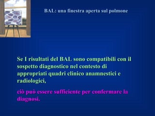 BAL: una finestra aperta sul polmone




Se I risultati del BAL sono compatibili con il
sospetto diagnostico nel contesto di
appropriati quadri clinico anamnestici e
radiologici,
ciò può essere sufficiente per confermare la
diagnosi.
 