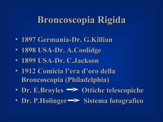 Broncoscopia Rigida
• 1897 Germania-Dr. G.Killian
• 1898 USA-Dr. A.Coolidge
• 1899 USA-Dr. C.Jackson
• 1912 Comicia l’era d’oro della
  Broncoscopia (Philadelphia)
• Dr. E.Broyles      Ottiche telescopiche
• Dr. P.Holinger     Sistema fotografico
 
