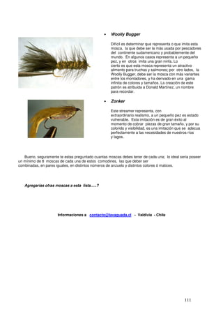•   Woolly Bugger

                                                    Difícil es determinar que representa o que imita esta
                                                    mosca, la que debe ser la más usada por pescadores
                                                    del continente sudamericano y probablemente del
                                                    mundo. En algunos casos representa a un pequeño
                                                    pez, y en otros imita una gran ninfa. Lo
                                                    cierto es que esta mosca representa un atractivo
                                                    alimento para truchas y salmones; por otro lados, la
                                                    Woolly Bugger, debe ser la mosca con más variantes
                                                    entre los montadores, y ha derivado en una gama
                                                    infinita de colores y tamaños. La creación de este
                                                    patrón es atribuida a Donald Martínez, un nombre
                                                    para recordar.

                                                •   Zonker

                                                    Este streamer representa, con
                                                    extraordinario realismo, a un pequeño pez es estado
                                                    vulnerable. Esta imitación es de gran éxito al
                                                    momento de cobrar piezas de gran tamaño, y por su
                                                    colorido y visibilidad, es una imitación que se adecua
                                                    perfectamente a las necesidades de nuestros ríos
                                                    y lagos.




   Bueno, seguramente te estas preguntado cuantas moscas debes tener de cada una; lo ideal seria poseer
un mínimo de 8 moscas de cada una de estos comodines, las que deber ser
combinadas, en pares iguales, en distintos números de anzuelo y distintos colores ó matices.




   Agregarías otras moscas a esta lista…..?




                      Informaciones a contacto@lavaguada.cl - Valdivia - Chile




                                                                                                111
 