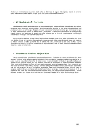 efectuar un movimiento con la puntera de la caña; a diferencia de aguas más rápidas, donde la corriente
ejerce mayor tensión sobre la línea, la que ayuda a la activación de nuestra imitación.




    •   El Movimiento de Corrección

     Generalmente cuando se lanza a través de una corriente rápida, nuestro streamer tiende a caer asía la orilla
opuesta al lugar donde nos encontraremos y donde regularmente el aguas es más lentas. Inmediatamente esto
produce una curva en la línea que desplaza el leader y consecuentemente el streamer que comienza a navegar
río abajo, presentando la cabeza en vez del flanco a las truchas. En este caso el movimiento de corrección de la
línea lo haremos con la puntera de la caña río arriba cada vez que se forma la molesta panza, corrigiendo la
posición de la mosca que vuelve a nadar de costado.

    En una situación diferente, puede que nos encontremos ubicados sobre aguas lentas, y lanzando asía aguas
más rápidas. Ahora, la línea entre el pescador y la mosca se queda atrás, adelantándose el leader y el streamer.
La mosca empieza a nadar apuntando con la cabeza río arriba, mostrando la cola a las truchas. Aquí el
movimiento de corrección de la línea lo haremos con la puntera de la caña río abajo, volviendo de esta manera el
streamer a nadar correctamente.




    •   Presentación Corriente Abajo en Ríos
    Esta es considerada la presentación clásica de los streamers. El objetivo de nuestro lanzamiento será ubicar
la mosca corriente arriba, sobre un sector identificado como prometedor, para luego pasearla por delante de los
peces que se encuentren al acecho, de esta manera nuestra imitación simulará un pececillo nadado para
alejarse, la que sin duda alguna será una tentación nada fácil de resistir para los peces dominantes del sector.
  Esta presentación deja que el efecto del nado sea impuesto por la corriente aguas abajo. Será necesario para
ello, lanzar levemente hacia arriba y dejar que la mosca tome profundidad a medida que avanza con la corriente;
una vez que se acerca al sector prometedor, se tensa la línea con la puntera de la caña o con la mano de
recogida, produciendo una suerte de nado contra la corriente, a la vez que nuestro streamer cruza el río de un
extremo al otro. Una vez finalizado su recorrido corriente abajo a la posición donde nos encontramos, la línea
debe ser recupera con tirones cortos o largos, para incentivar el ataque de los peces dominantes del sector.




                                                                                                        115
 