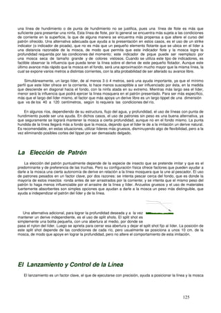 una línea de hundimiento o de punta de hundimiento no se justifica, pues una línea de flote es más que
suficiente para presentar una ninfa. Esta línea de flote, por lo general se encuentra más sujeta a las condiciones
de corriente en la superficie, la que de alguna manera se encuentra más propensa a que altere el curso del
patrón ofrecido. Una alternativa adecuada que ayuda a la presentación en estos casos, es el uso de un strike
indicator (o indicador de picada), que no es más que un pequeño elemento flotante que se ubica en el líder a
una distancia razonable de la mosca, de modo que permita que este indicador flote y la mosca logre la
profundidad requerida por las condiciones del momento; este indicador de pique puede ser reemplazo por
una mosca seca de tamaño grande y de colores vistosos. Cuando se utiliza este tipo de indicadores, es
factible observar la influencia que pueda tener la línea sobre el derive de este pequeño flotador. Aunque este
último avance más rápido que la mosca en el fondo, será una aproximación mucho mayor que la misma línea, la
cual se expone varios metros a distintas corrientes, con la alta probabilidad de ser alterado su avance libre.

    Simultáneamente, un largo líder, de al menos 3 ó 4 metros, será una ayuda importante, ya que el mínimo
perfil que este líder ofrece en la corriente, lo hace menos susceptible a ser influenciado por ésta, en la medida
que desciende en diagonal hacia el fondo, con la ninfa atada en su extremo. Mientras más largo sea el líder,
menor será la influencia que podrá ejercer la línea mosquera en el patrón presentado. Para ser más específico,
más que el largo del líder mismo, el factor que más apoya un derive libre es un largo tippet de una dimensión
que va de los 40 a 120 centímetros, según lo requiera las condiciones del río.

    En algunos ríos, dependiendo de su estructura, flujo del agua, y profundidad, el uso de líneas con punta de
hundimiento puede ser una ayuda. En dichos casos, el uso de patrones sin peso es una buena alternativa, ya
que seguramente se logrará mantener la mosca a cierta profundidad, aunque no en el fondo mismo. La punta
hundida de la línea llegará más a fondo que la mosca, dejando que el líder le de a la imitación un derive natural.
Es recomendable, en estas situaciones, utilizar líderes más gruesos, disminuyendo algo de flexibilidad, pero a la
vez eliminando posibles cortes del tippet por ser demasiado delgado.




La Elección de Patrón
    La elección del patrón puntualmente depende de la especie de insecto que se pretende imitar y que es el
predominante y de preferencia de las truchas. Pero su configuración física ofrece factores que pueden ayudar a
darle a la mosca una cierta autonomía de derive en relación a la línea mosquera que la une al pescador. El uso
de patrones pesados en un factor clave, por dos razones: se intenta pescar cerca del fondo, que es donde la
mayoría de estos insectos ronda antes de ser arrastrados por la corriente; y se intenta que el mismo peso del
patrón lo haga menos influenciable por el arrastre de la línea y líder. Anzuelos gruesos y el uso de materiales
fuertemente absorbentes son simples opciones que ayudan a darle a la mosca un peso más distinguible, que
ayuda a independizar el patrón del líder y de la línea.


                                                                                x
   Una alternativa adicional, para lograr la profundidad deseada y a la vez
mantener un derive independiente, es el uso de split shots. El split shot es
simplemente una bolita pequeña, con una abertura al medio, por donde se
pasa el nylon del líder. Luego se aprieta para cerrar esa abertura y dejar el split shot fijo al líder. La posición de
este split shot depende de las condiciones de cada río, pero usualmente se posiciona a unos 10 cm. de la
mosca, de modo que apoye en lograr la profundidad, pero no altere el comportamiento de esta imitación.




El Lanzamiento y Control de la Línea
   El lanzamiento es un factor clave, el que de ejecutarse con precisión, ayuda a posicionar la línea y la mosca




                                                                                                        125
 
