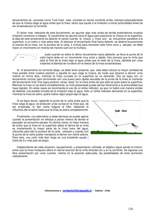 lanzamientos es conocido como Tuck Cast; este consiste en lanzar corriente arriba, siempre preocupándose
de que la mosca caiga al agua antes que la línea, factor que ayuda a la imitación a tomar profundidad antes de
ser arrastrada por la corriente.

     El factor mas relevante de este lanzamiento, es apuntar algo más arriba de donde pretendemos muestra
imitación comience a trabajar. Si usualmente se apunta hacia el agua para posicionar la mosca en la superficie,
la idea de este lanzamiento es detener el vaivén cuando la mosca y línea aún se encuentran paralelos a la
superficie, a un metro o más sobre ésta. Al efectuar el lanzamiento final hacia delante, se detiene bruscamente
el avance de la línea, con la puntera de la caña, e incluso para favorecer este freno corto y abrupto, se debe
hacer un movimiento en reversa de manera sutil con la muñeca.

                            Justo cuando se estira el último lanzamiento hacia adelante, se lleva la punta de la
                      x caña hacia atrás en un movimiento muy corto y rápido. Eso provoca que la ninfa que
                        está al final de la línea baje al agua antes que el resto de la línea, dándole por unos
                        instantes la libertad de hundirse sin el efecto de la línea arrastrándose.

    Si el lanzamiento es corriente abajo, se debe tener presente, que este debe colocar la mayor cantidad de
línea posible entre nuestra posición y aquella en que caiga la mosca, de modo que alcance a derivar unos
metros en forma libre, mientras la línea curvada en la superficie se va estirando. Eso se logra con un
lanzamiento normal, pero terminando con una suave pero rápida sacudida de la punta de la línea al momento
del lanzamiento final. Eso logra producir varias "eses" en la línea antes de que ésta se pose sobre la superficie.
Mientras la línea no se estire completamente, la ninfa presentada puede derivar libremente a la profundidad que
haya logrado. En estos casos se recomienda el uso de un strike indicator, ya que no habrá una manera simple
de detectar una posible tomada de la imitación bajo el agua. Sólo un strike indicator derivando en la superficie,
mientras la línea se estira, podrá indicar algún pique bajo el agua.

     Si se logra lanzar, agitando la punta de la caña antes que la
línea caiga al agua, se producen unas curvas en la línea que, de
ser arrastrada, le dan cierta holgura al líder, dilatando la
influencia del arrastre hasta que la línea se estira completamente.

     Finalmente, una alternativa a estas técnicas se puede aplicar x
cuando la presentación se efectúa a pocos metros de donde el
pescador se encuentra parado. En dichos casos, la mejor manera
de evitar que la línea en la superficie altere el derive de la ninfa
es manteniendo la mayor parte de la línea fuera del agua,
utilizando para ello la puntera de la caña, siempre y cuando con
la punta de la caña pueda manejarse el derive con cierta soltura.
Para esto, una caña más bien larga es una excelente ayuda (
Caña de 9 y más pies de largo).

     Independiente de cada situación, equipamiento, y presentación utilizada, el objetivo sigue siendo el mismo:
evitar que la línea mosquera altere el natural avanzar de la ninfa ofrecida con y en la corriente. De lograrse una
libre presentación por unos cuantos metros en la posición adecuada, las posibilidades de éxito aumentan
radicalmente.




                            Informaciones a   contacto@lavaguada.cl - Valdivia - Chile




                                                                                                     126
 