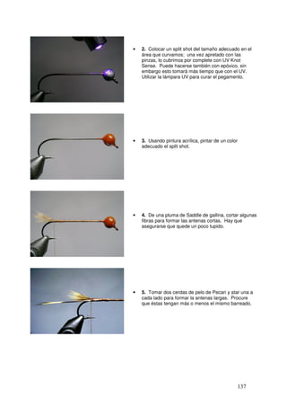 •   2. Colocar un split shot del tamaño adecuado en el
    área que curvamos; una vez apretado con las
    pinzas, lo cubrimos por complete con UV Knot
    Sense. Puede hacerse también con epóxico, sin
    embargo esto tomará más tiempo que con el UV.
    Utilizar la lámpara UV para curar el pegamento.




•   3. Usando pintura acrílica, pintar de un color
    adecuado el split shot.




•   4. De una pluma de Saddle de gallina, cortar algunas
    fibras para formar las antenas cortas. Hay que
    asegurarse que quede un poco tupido.




•   5. Tomar dos cerdas de pelo de Pecari y atar una a
    cada lado para formar la antenas largas. Procure
    que éstas tengan más o menos el mismo barreado.




                                                 137
 