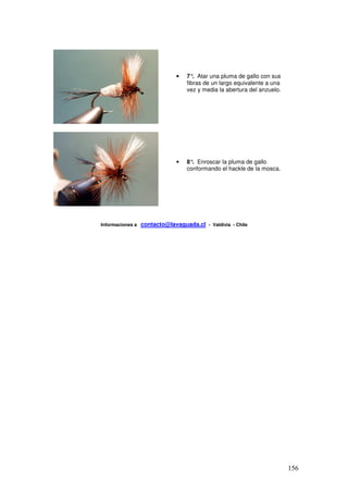 •   7° Atar una pluma de gallo con sus
                                      .
                                   fibras de un largo equivalente a una
                                   vez y media la abertura del anzuelo.




                               •   8° Enroscar la pluma de gallo
                                     .
                                   conformando el hackle de la mosca.




Informaciones a   contacto@lavaguada.cl - Valdivia - Chile




                                                                          156
 
