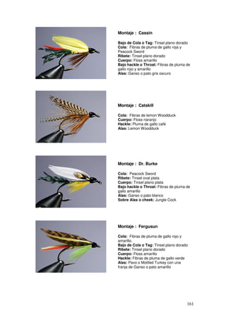 Montaje : Cassin

Bajo de Cola o Tag: Tinsel plano dorado
Cola: Fibras de pluma de gallo roja y
Peacock Sword
Ribete: Tinsel plano dorado
Cuerpo: Floss amarillo
Bajo hackle o Throat: Fibras de pluma de
gallo rojo y amarillo
Alas: Ganso o pato gris oscuro




Montaje : Catskill

Cola: Fibras de lemon Woodduck
Cuerpo: Floss naranjo
Hackle: Pluma de gallo café
Alas: Lemon Woodduck




Montaje : Dr. Burke

Cola: Peacock Sword
Ribete: Tinsel oval plata
Cuerpo: Tinsel plano plata
Bajo hackle o Throat: Fibras de pluma de
gallo amarillo
Alas: Ganso o pato blanco
Sobre Alas o cheek: Jungle Cock




Montaje : Fergusun

Cola: Fibras de pluma de gallo rojo y
amarillo.
Bajo de Cola o Tag: Tinsel plano dorado
Ribete: Tinsel plano dorado
Cuerpo: Floss amarillo
Hackle: Fibras de pluma de gallo verde
Alas: Pavo o Mottled Turkey con una
franja de Ganso o pato amarillo




                                      161
 