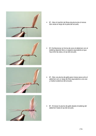 •   2° Atar el mechón de fibras de pluma de al menos
      .
    dos veces el largo de la pata del anzuelo.




•   3° Confeccionar en forma de cono el abdomen con el
      .
    dubbing dejando libre un espacio equivalente al que
    hay entre las alas y el ojo del anzuelo.




•   4° Atar una pluma de gallo para mosca seca junto al
      .
    abdomen con un largo de fibra equivalente a una vez
    y media la abertura del anzuelo.




•   5° Enroscar la pluma de gallo desde el dubbing del
      .
    abdomen hasta el ojo del anzuelo.




                                            174
 