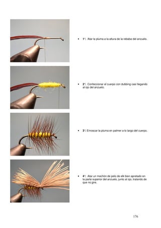 •   1° Atar la pluma a la altura de la rebaba del anzuelo.
           .
__




     •   2° Confeccionar el cuerpo con dubbing casi llegando
            .
         al ojo del anzuelo.




     •   3° Enroscar la pluma en palmer a lo largo del cuerpo.
           .




     •   4° Atar un mechón de pelo de elk bien apretado en
            .
         la parte superior del anzuelo, junto al ojo, tratando de
         que no gire.




                                                     176
 