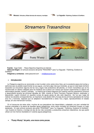 Moscas: Artículos y Notas técnicas de moscas y montajes       La Vaguada - Flyfishing, Outdoors & Outfitters




  Fuente: Hugo Gallo - Pesca Deportiva Argentina en Internet
  Datos de Origen: Un artículo exclusivo del portal "PESCANET" para "La Vaguada - Flyfishing, Outdoors &
Outfitters"
  Imágenes y contactos: www.pescanet.com - info@pescanet.com



    •   Introducción

    La Patagonia argentina es reconocida a nivel mundial, entre varios otros hitos, por la excelente pesca de truchas y
salmones que es posible experimentar es sus aguas, una fama algo más que merecida, ya que en este basto territorio
trasandino se encuentran algunos de los ríos y lagos más productivos del planeta, un rincón maravilloso que se ha
transformado en destino obligado para los fanáticos de la pesca con mosca que buscan experimentar la captura de
salmonideos grandes, fuertes y salvajes. La historia de la pesca deportiva de nuestros vecinos trasandinos comenzó
a desarrollarse durante las primeras décadas de 1900, cuando el Perito Francisco Pascasio Moreno, explorador y
descubridor, sugirió introducir en aquellos cursos de aguas peces de alto valor deportivo. Así fue que, luego de
realizar los estudios correspondientes, se importaron ovas desde USA y Europa de los primeros ejemplares de truchas
arco iris y marrones, especies que se adaptaron favorablemente a estos ríos y lagos, reproduciéndose en estado
salvaje, sin otra intervención humana.

     En el transcurso de estos años, muchos de sus pescadores han desarrollado y adaptado una gran variedad de
moscas orientadas a la pesca de aquellas aguas patagónicas, entre estos montajes los streamers ocupan un lugar
destacado. En este artículo exclusivo del portal "PESCANET" para "La Vaguada - Flyfishing, Outdoors & Outfitters",
 nos muestra la historia y montaje de dos de los más conocidos y productivos streamers trasandinos, los que podrá
utilizar con los mismos resultados en nuestras aguas patagónicas.




    •   "Fuzzy Wuzzy" de pelo, una moca como pocas.


                                                                                                           180
 