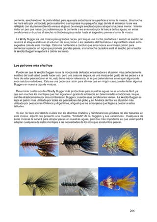 corriente, asechando en la profundidad, para que esta suba hasta la superficie a tomar la mosca. Una trucha
no hará esto por un bocado poco sustantivo o una presa muy pequeña, algo donde el esfuerzo no se vea
reflejado con el premio obtenido versus el gasto de energía empleado para atrapar una presa menor. Intente
imitar un pez que nada con problemas por la corriente o es arrastrado por la fuerza de las aguas, en estas
condiciones un truchas al asecho no titubeará para nadar hasta el sugestivo premio y tomar la mosca.

  La Wolly Bugger es una mosca para grandes peces, por lo que una trucha predadora o salmón al asecho no
resistirá el ataque al divisar el volumen de este patrón o los destellos del flashabou o krystal flash atado en la
sugestiva cola de este montaje. Esto me ha llevado a concluir que esta mosca es el mejor patrón para
comenzar a pescar un lugar que promete grandes peces, si una trucha cazadora está al asecho por el sector
la Woolly Bugger le ayudará a cobrar su trofeo.




Los patrones más efectivos

  Puede ser que la Woolly Bugger no se la mosca más delicada, encantadora o el patrón más perfectamente
estético del cual usted puede hacer uso, pero una cosa es segura, es una mosca del gusto de los peces y a la
hora de estar pescando en el río, esto tiene mayor relevancia, si lo que pretendemos es atrapar algunos de
esos astutos nadadores. Esta es una poderosa razón para afirmar que en ningún caso pueden faltar algunas
Buggers en nuestra caja de moscas.

  Determinar cuales son las Woolly Bugger más productivas para nuestras aguas no es una tarea fácil, ya
que son muchos los montajes que han logrado un grado de eficiencia en determinadas condiciones, la que
cambia drásticamente por otra combinación Buggers, cuando esas condiciones varían. La Woolly Bugger es
lejos el patrón más utilizado por todos los pescadores del globo y en América del Sur es el patrón más
utilizado por pescadores Chilenos y Argentinos, al igual que los extranjeros que llegan a pescar a estas
latitudes.

  Si aún no tiene claridad de cuales son los distintos modelos y combinaciones posibles de atar basados en
esta mosca, adjunto les presento una muestra "limitada" de la Buggers y sus variaciones. Cualquiera de
éstas moscas le servirá para atrapar peces en nuestras aguas, pero los más importante es que usted podrá
adaptar cualquiera de estos montajes a las necesidades de los ríos que acostumbra pescar.




     WB cuerpo de chenille y cola con    WB cabeza de metal o bead          WB cuerpo de krystal chenille y
              krystal flash                        head                              bead head




       WB ojos o cabeza de cadena             WB cuerpo dubbing                  WB cabeza muddlers




                                                                                                      206
 