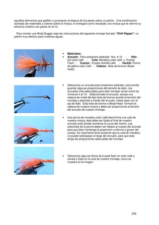 aquellos elementos que gatillen o provoquen el ataque de los peces sobre un patrón. Una combinación
acertada de materiales y colores sobre la mosca, le entregará como resultado una mosca que le retorne su
esfuerzo creativo con peces en el río.

  Para montar una Wolly Bugger siga las instrucciones del siguiente montaje llamado "Chili Pepper", un
patrón muy efectivo para nuestras aguas:




                                       •   Materiales:
                                       •   Anzuelo: Para streamers estándar Nro. 4-10 -      Hilo:
                                           6/0 color café - Cola: Marabou color café y Krystal
                                __         Flash - Cuerpo: Krystal chenille café - Hackle: Pluma
                                           de gallina color café - Cabeza: Bola de bronce (Bead
                                           head).




                                       •   Seleccione un anzuelo para streamers estándar, procurando
                                           guardar algunas proporciones del tamaño de éste. Los
                                           anzuelos más adecuados para este montaje varían entre los
                                           números 4 al 10. Seleccionado el anzuelo, escoja una
                                           cabeza de metal del tipo bola de bronce acorde al tamaño del
                                           montaje y deslícela a través del anzuelo, hasta topar con el
                                           ojo de éste. Esta bola de bronce o Bead Head formará la
                                           cabeza de nuestra mosca y debe ser proporcional al tamaño
                                           del anzuelo de nuestro montaje.

                                       •   Una pluma de marabou color café dará forma a la cola de
                                           nuestra mosca; ésta debe ser fijada al final de nuestro
                                           anzuelo justo donde comienza la curva del mismo. Los
                                           sobrantes de la pluma deben ser fijados al cuerpo del anzuelo
                                           para que éste mantenga la proporción uniforme o grosor del
                                           cuerpo. Es importante tener presente que la cola de marabou
                                           no puede sobrepasar el largo del anzuelo, para que ésta
                                           tenga las proporciones adecuadas del montaje.




                                       •   Seleccione algunas fibras de krystal flash en color café o
                                           canela y fíjelo en la cola de nuestro montaje, como se
                                           muestra en la imagen.




                                                                                                  208
 