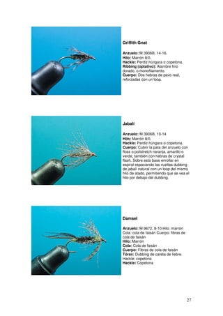 Griffith Gnat

Anzuelo: M 3906B, 14-16.
Hilo: Marrón 8/0.
Hackle: Perdiz húngara o copetona.
Ribbing (optativo): Alambre fino
dorado, o monofilamento.
Cuerpo: Dos hebras de pavo real,
reforzadas con un loop.




Jabalí

Anzuelo: M 3906B, 10-14
Hilo: Marrón 8/0.
Hackle: Perdiz húngara o copetona.
Cuerpo: Cubrir la pata del anzuelo con
floss o polistretch naranja, amarillo o
verde; también con hebras de crystal
flash. Sobre esta base enrollar en
espiral espaciando las vueltas dubbing
de jabalí natural con un loop del mismo
hilo de atado, permitiendo que se vea el
hilo por debajo del dubbing.




Damsel

Anzuelo: M 9672, 8-10 Hilo: marrón
Cola: cola de faisán Cuerpo: fibras de
cola de faisán
Hilo: Marrón
Cola: Cola de faisán
Cuerpo: Fibras de cola de faisán
Tórax: Dubbing de careta de liebre.
Hackle: copetona
Hackle: Copetona




                                         27
 