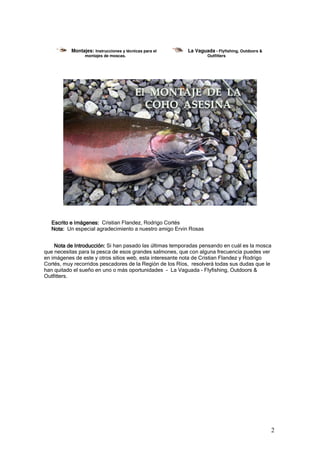 Montajes: Instrucciones y técnicas para el     La Vaguada - Flyfishing, Outdoors &
                 montajes de moscas.                               Outfitters




  Escrito e Imágenes: Cristian Flandez, Rodrigo Cortés
  Nota: Un especial agradecimiento a nuestro amigo Ervin Rosas


    Nota de Introducción: Si han pasado las últimas temporadas pensando en cuál es la mosca
que necesitas para la pesca de esos grandes salmones, que con alguna frecuencia puedes ver
en imágenes de este y otros sitios web, esta interesante nota de Cristian Flandez y Rodrigo
Cortés, muy recorridos pescadores de la Región de los Ríos, resolverá todas sus dudas que le
han quitado el sueño en uno o más oportunidades - La Vaguada - Flyfishing, Outdoors &
Outfitters.




                                                                                                2
 