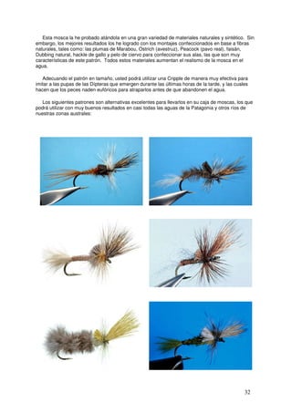 Esta mosca la he probado atándola en una gran variedad de materiales naturales y sintético. Sin
embargo, los mejores resultados los he logrado con los montajes confeccionados en base a fibras
naturales, tales como: las plumas de Marabou, Ostrich (avestruz), Peacock (pavo real), faisán,
Dubbing natural, hackle de gallo y pelo de ciervo para confeccionar sus alas, las que son muy
características de este patrón. Todos estos materiales aumentan el realismo de la mosca en el
agua.

   Adecuando el patrón en tamaño, usted podrá utilizar una Cripple de manera muy efectiva para
imitar a las pupas de las Dípteras que emergen durante las últimas horas de la tarde, y las cuales
hacen que los peces naden eufóricos para atraparlos antes de que abandonen el agua.

  Los siguientes patrones son alternativas excelentes para llevarlos en su caja de moscas, los que
podrá utilizar con muy buenos resultados en casi todas las aguas de la Patagonia y otros ríos de
nuestras zonas australes:




       Quigley Cripple de Bruce Salzburg                  Quigley Cripple de Jim Woolacott
                                                 __




           Mayfly Cripple de Umpqua                       Quigley Cripple de Tracy Mobley




         Hexagenia Cripple de Umpqua                     Purey Cripple de Ricardo Ordoñez


                                                                                                32
 
