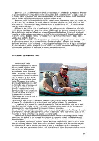 1) Los que usan una cámara de camión de goma extra gruesa inflada solo a unas cinco libras por
lo que al no estirarse resulta prácticamente indestructible. Este tipo de float tube es algo pesado por
la cámara y solo lo podemos inflar de manera rápida en una estación de servicio o más lentamente
con un inflador eléctrico conectado al auto o con un inflador de pie.
    2) Los que tienen una cámara de PVC de una pieza a veces, termosellado otras, que se infla con
la boca como una colchoneta. Estos float tubes son bastante más livianos que los anteriores pero
solo los de alta calidad ofrecen la seguridad necesaria en su cámara de PVC. Los baratos suelen
fallar en el peor momento.
    3) Un tercer tipo de float tube no muy frecuente por las innumerables fallas es aquel fabricado
como un bote neumático, sin cámara. La cámara está formada por el mismo material del float tube.
Lamentablemente este tipo falla porque se usan telas de calidad dudosa, si realmente emplearan
material de embarcaciones neumáticas es un diseño altamente interesante de peso moderado y con
la enorme ventaja de poder instalar válvulas de inflado rápido mediante infladores de pie de los
usados para los botes de goma.
    4) Por último tenemos los cataraft o pontoon que son aptos para largas travesías y ríos. En ellos
el pescador va sentado en un asiento elevado y cuenta con remos y armazón para enfrentar
corrientes diferentes según el modelo. Los mejores posibilitan descender ríos de aguas blancas por
supuesto sabiendo manejar a la perfección los remos. Los cataraft actuales se desarman para ser
transportados y se arman en menos de 20 minutos incluyendo el inflado.



SEGURIDAD EN UN FLOAT TUBE.



    Todos los float tubes
convencionales donde las piernas
del pescador cuelgan en forma
vertical, deben ser empleados
solamente en aguas quietas de
lagos y embalses. Su empleo en
ríos puede entrañar serios peligros
para el pescador si llega a una
zona de corriente fuerte y aguas _
bajas. Al no poder levantar las
piernas y tampoco detenerse por
la fuerza del agua sin duda puede
sufrir golpes fuertes contra las
piedras. Si la corriente lo lleva
contra un árbol de los arrastrados
por las crecientes la situación
puede tornarse altamente
peligrosa ya que si el float tube se
traba entre las ramas
generalmente será arrastrado por debajo de ellas poniendo al pescador en un serio riesgo de
ahogarse. En este sentido voy a ser terminante, usar los float tubes en ríos es peligroso.
    Es muy importante analizar las zonas de peligro antes de entrar a cualquier lugar con el float
tube. Esto significa estudiar vientos y marejada, pedregales, zonas bajas, mantos de vegetación y
otros accidentes naturales que podrían resultar molestos o peligrosos.
La movilidad con un float tube es lenta por lo que tenemos siempre que calcular el tiempo de vuelta.
Si enfrentamos vientos fuertes conviene ir primero en contra del viento para volver a favor, de otra
manera si el viento aumenta puede resultar penosa la vuelta.
    Si tenemos que pescar a favor del viento es importante verificar si la vuelta podemos hacerla
caminando por la orilla, lo que suele ser más práctico que patalear hasta el calambre luchando
contra el viento.
    Los float tubes se inflan con muy baja presión por esto si los pinchamos de un moscazo el aire
sale lentamente y podemos volver a la orilla sin problemas siempre que no nos hallamos alejado
imprudentemente. Pescar siempre recorriendo la orilla es una medida de seguridad básica.
    El float tube tiene que tener un sistema para soltar el asiento rápido, lo que permite liberarse del



                                                                                                   39
 