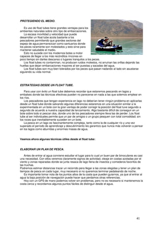 PROTEGIENDO EL MEDIO.

   Es uso de float tubes tiene grandes ventajas para los
ambientes naturales sobre otro tipo de embarcaciones.
   La escasa movilidad y velocidad que puede
desarrollar un float tube acota bastante a los           _
pescadores permitiendo que grandes sectores del
espejo de agua permanezcan como santuarios donde
los peces raramente son molestados y esto sirve para
mantener saludable el medio.
   Esto no sucede con los modernos botes a motor
capaces de llegar a los más recónditos rincones en
poco tiempo sin darles descanso o lugares tranquilos a los peces.
   Los float tubes no contaminan, no producen ruidos molestos, no arruinan las orillas dejando las
huellas que dejan embarcaciones mayores al ser puestas y sacadas del agua.
   Los float tubes son muy bien tolerados por los peces que pasan nadando al lado sin asustarse
siguiendo su vida normal.



ESTRATEGIAS DESDE UN FLOAT TUBE.

   Para usar con éxito un float tube debemos recordar que estaremos pescando en lagos y
embalses donde las técnicas efectivas pueden no parecerse en nada a las que solemos emplear en
los ríos.
   Los pescadores que tengan experiencia en lago no deberían tener ningún problema en aplicarlas
desde un float tube donde salvando algunas diferencias estaremos en una situación similar a la
experimentada en un bote con la gran ventaja de poder corregir la posición del float tuve segundo a
segundo de acuerdo a nuestra capacidad de lanzamiento. Algo bastante difícil de conseguir en un
bote sobre todo si pescan dos, donde uno de los pescadores siempre lleva las de perder. Los float
tube al ser individuales permite que un par de amigos o un grupo pesquen con total comodidad, sin
los roces que inevitablemente suceden en un bote.
   La pesca en un lago es fascinantemente compleja, tanto como la de cualquier río y una vez
superado el período de aprendizaje y descubrimiento les garantizo que nunca más volverán a pensar
en los lagos como aburridas y enormes masas de agua.


Veamos ahora algunas técnicas útiles desde el float tube:


ELABORAR UN PLAN DE PESCA.

   Antes de entrar al agua conviene estudiar el lugar para lo cual un buen par de binoculares es casi
una necesidad. Con ellos veremos claramente signos de actividad, oleaje en costas azotadas por el
viento y zonas reparadas donde se junta resaca de lago llena de insectos y comederos favoritos de
las truchas.
Podremos estimar distancias trazar un recorrido pera llegar a las zonas elegidas y tener un plan de
tiempos de pesca en cada lugar, muy necesario si no queremos terminar pedaleando de noche.
   Es importante tomar nota de los puntos altos de la costa que pueden guiarnos, ya que al entrar al
agua la baja posición de navegación puede hacer que perdamos otras referencias.
   Hoy con un GPS de mano podemos volver sin problemas, pero no es necesario si mantenemos la
costa cerca y recordamos algunos puntos fáciles de distinguir desde el agua.




                                                                                               41
 