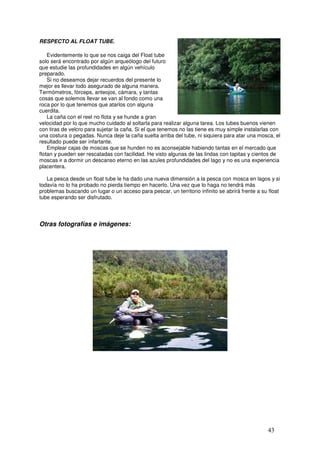 RESPECTO AL FLOAT TUBE.

    Evidentemente lo que se nos caiga del Float tube
solo será encontrado por algún arqueólogo del futuro
que estudie las profundidades en algún vehículo
preparado.
    Si no deseamos dejar recuerdos del presente lo
                                                          _
mejor es llevar todo asegurado de alguna manera.
Termómetros, fórceps, anteojos, cámara, y tantas
cosas que solemos llevar se van al fondo como una
roca por lo que tenemos que atarlos con alguna
cuerdita.
    La caña con el reel no flota y se hunde a gran
velocidad por lo que mucho cuidado al soltarla para realizar alguna tarea. Los tubes buenos vienen
con tiras de velcro para sujetar la caña. Si el que tenemos no las tiene es muy simple instalarlas con
una costura o pegadas. Nunca deje la caña suelta arriba del tube, ni siquiera para atar una mosca, el
resultado puede ser infartante.
    Emplear cajas de moscas que se hunden no es aconsejable habiendo tantas en el mercado que
flotan y pueden ser rescatadas con facilidad. He visto algunas de las lindas con tapitas y cientos de
moscas ir a dormir un descanso eterno en las azules profundidades del lago y no es una experiencia
placentera.

   La pesca desde un float tube le ha dado una nueva dimensión a la pesca con mosca en lagos y si
todavía no lo ha probado no pierda tiempo en hacerlo. Una vez que lo haga no tendrá más
problemas buscando un lugar o un acceso para pescar, un territorio infinito se abrirá frente a su float
tube esperando ser disfrutado.




Otras fotografías e imágenes:




                                                                                                 43
 