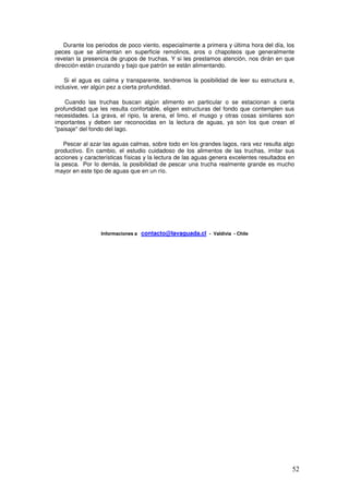 Durante los periodos de poco viento, especialmente a primera y última hora del día, los
peces que se alimentan en superficie remolinos, aros o chapoteos que generalmente
revelan la presencia de grupos de truchas. Y si les prestamos atención, nos dirán en que
dirección están cruzando y bajo que patrón se están alimentando.

    Si el agua es calma y transparente, tendremos la posibilidad de leer su estructura e,
inclusive, ver algún pez a cierta profundidad.

    Cuando las truchas buscan algún alimento en particular o se estacionan a cierta
profundidad que les resulta confortable, eligen estructuras del fondo que contemplen sus
necesidades. La grava, el ripio, la arena, el limo, el musgo y otras cosas similares son
importantes y deben ser reconocidas en la lectura de aguas, ya son los que crean el
"paisaje" del fondo del lago.

   Pescar al azar las aguas calmas, sobre todo en los grandes lagos, rara vez resulta algo
productivo. En cambio, el estudio cuidadoso de los alimentos de las truchas, imitar sus
acciones y características físicas y la lectura de las aguas genera excelentes resultados en
la pesca. Por lo demás, la posibilidad de pescar una trucha realmente grande es mucho
mayor en este tipo de aguas que en un río.




                 Informaciones a   contacto@lavaguada.cl - Valdivia - Chile




                                                                                           52
 
