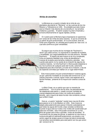 Ninfas de stoneflies


                      La Montana es un patrón imitador de la ninfa de una
                   plecóptera abundante en "Montana", en las cuencas de los ríos
                   Missouri y Yellowstone en USA. Es probable que esta mosca
                   sea la imitación más efectiva de una stonefly en los tamaños
                   medianos y grandes. El patrón acepta muy bien el lastrado y
                   funciona efectivamente en aguas rápidas y lentas.

                      En nuestro país la Montana logra emparejarse en apariencia
                   con varias de las ninfas de estos insectos, lo que la convierte de
                   un patrón de gran productividad. En la zona austral tanto de
                   Chile como Argentina, es utilizada para la pesca de "sea-runs", lo
 Montana Stone     cual sólo confirma su gran versatilidad.


                       Es seguro que muchos de los montajes de "Kaufmann´s
                   stone" que usted conoce, no importando la variedad de modelos
                   y tonalidades, son responsabilidad de una sola persona : Randall
                   Kaufmann.       El diseño de esta mosca no es muy complicado,
                   imita con bastante fidelidad a las ninfas de plecópteras o
                   moscas de la piedra para tamaños medianos y grandes. Aún
                   cuando este patrón no ha nacido de la imitación de algunos de
                   nuestros insectos, la ninfa Kaufmann´s Stone puede adaptarse a
                   los ríos trucheros de cualquier parte del mundo, solamente
                   adaptando para ello el tamaño y el color de la imitación, a las de
                   las especies concretas que habitan en un lugar determinado.

                     Esta mosca posee una gran productividad en nuestras aguas,
Kaufmann's Stone   ya que patrones montados en anzuelos del número 8 al 12, en
                   colores marrones o cremas, logran imitar a las especies de la
                   familia Perlidae, presente en la mayoría de nuestros cursos de
                   agua.


                      La Bitch Creek, es un patrón que casi no necesita de
                   presentación. Con el correr de los años, los pescadores han
                   ido adaptando este patrón y creado una gran variedad de
                   nuevas adaptaciones para imitar a la mosca de la piedra o
                   stonefly, pero ninguno de éstos ha sido más constante y eficaz
                   que la Bitch Creek.

                       Este es un patrón "estándar" nacido hace mas de 20 años
                   para pescar en el río de Madison en USA. Esta mosca se
                   adapta adecuadamente para pescar imitando a plecópteras en
                   casi todas las aguas del mundo y bajo variadas condiciones.
                   Cuando el agua está aun turbia o los niveles del caudal están por
                   sobre los normales, esta ninfa puede convertirse en un haz
                   difícil de igualar para imitar a grandes ninfas de stoneflies. El
  Bitch Creek      movimiento de sus patas de gomas, el abdomen en dos tonos y
                   la pluma de gallo en palmered proporcionan una silueta y una
                   acción capaz de atrapar peces a lo largo de toda la temporada.
                   Los tamaños recomendados para este patrón son los que varían
                   del número 6 al 10.




                                                                             63
 