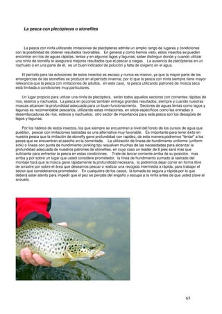 La pesca con plecópteras o stoneflies



     La pesca con ninfa utilizando imitaciones de plecópteras admite un amplio rango de lugares y condiciones
con la posibilidad de obtener resultados favorables. En general y como hemos visto, estos insectos se pueden
encontrar en ríos de aguas rápidas, lentas y en algunos lagos y lagunas, saber distinguir donde y cuando utilizar
una ninfa de stonefly le asegurará mejores resultados que el pescar a ciegas. La ausencia de plecópteras en un
riachuelo o en una parte de él, es un buen indicador de polución y falta de oxigeno en el agua.

    El período para las eclosiones de estos insectos es escaso y nunca es masivo, ya que la mayor parte de las
emergencias de las stoneflies se produce en el período invernal, por lo que la pesca con ninfa siempre tiene mayor
relevancia que la pesca con imitaciones de adultos, en este caso, la pesca utilizando patrones de mosca seca
está limitada a condiciones muy particulares.

    Un lugar propicio para utilizar una ninfa de plecóptera, serán todos aquellos sectores con corrientes rápidas de
ríos, esteros y riachuelos. La pesca en pozones también entrega grandes resultados, siempre y cuando nuestras
moscas alcancen la profundidad adecuada para un buen funcionamiento. Sectores de aguas lentas como lagos y
lagunas es recomendable pescarlos, utilizando estas imitaciones, en sitios específicos como las entradas o
desembocaduras de ríos, esteros y riachuelos; otro sector de importancia para esta pesca son los desagües de
lagos y lagunas.

    Por los hábitos de estos insectos, los que siempre se encuentran a nivel del fondo de los cursos de agua que
pueblan, pescar con imitaciones lastradas es una alternativa muy favorable. Es importante para tener éxito en
nuestra pesca que la imitación de stonefly gane profundidad con rapidez, de esta manera podremos "tentar" a los
peces que se encuentran al asecho en la correntada. La utilización de líneas de hundimiento uniforme (uniform
sink) o líneas con punta de hundimiento (sinking tip) resuelven muchas de las necesidades para alcanzar la
profundidad adecuada de nuestros patrones de stoneflies, en cuyo caso un leader de 8 pies será mas que
suficiente para enfrentar la pesca en estas condiciones. Trate de lanzar corriente arriba de su posición, mas
arriba y por sobre un lugar que usted considere prometedor, la línea de hundimiento sumado al lastrado del
montaje hará que la mosca gane rápidamente la profundidad necesaria, la podremos dejar correr en forma libre
de arrastre por sobre el área que deseamos pescar o realizar una recogida intermedia a rápida, para trabajar el
sector que consideramos prometedor. En cualquiera de los casos, la tomada es segura y rápida por lo que
deberá estar atento para impedir que el pez se percate del engaño y escupa a la ninfa antes de que usted clave el
anzuelo.




               Salmón atraído por ninfa Dark Stone                   _



                                                                                                       65
 