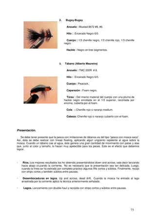 2.    Bugsy-Bugsy

                                            Anzuelo : Mustad 9672 #8, #6.

                                            Hilo : Encerado Negro 6/0.

                                            Cuerpo : 1/3 chenille negro, 1/3 chenille rojo, 1/3 chenille
                                          negro.

                                            Hackle : Negro en tres segmentos.




                                     3.   Tábano (Alberto Maureira)

                                            Anzuelo : TMC 200R # 8.

                                            Hilo : Encerado Negro 6/0.

                                            Cuerpo : Peacock.

                                            Caparazón : Foam negro.

                                            Tórax : Del mismo material del cuerpo con una pluma de
                                          hackle negro enrollada en el 1/3 superior, recortada por
                                          encima, cubierta por el foam.

                                            Cola : Chenille rojo o naranjo medium.

                                            Cabeza: Chenille rojo o naranjo cubierto con el foam.




Presentación.

   Se debe tener presente que la pesca con imitaciones de tábanos es del tipo “pesca con mosca seca”.
Así, ésta se debe realizar con líneas floating, aplicando algún ungüento repelente al agua sobre la
mosca. Cuando un tábano cae al agua, éste genera una gran cantidad de movimiento con patas y alas
que, junto al color y tamaño, lo hacen muy apetecible para los peces. Este es el efecto que debemos
lograr.




·    Ríos. Los mejores resultados los he obtenido presentándolos down and across; vale decir lanzando
    hacia abajo cruzando la corriente. No es necesario que la presentación sea tan delicada. Luego,
    cuando la línea se ha estirado por completo practico algunos lifts cortos y súbitos. Finalmente, recojo
    con strips cortos y también súbitos entre pausas.

·    Desembocaduras en lagos. Up and across, dead drift. Cuando la mosca ha entrado al lago
    arrastrada por la corriente aplico la técnica anteriormente señalada.

·    Lagos. Lanzamiento con double-haul y recojida con strips cortos y súbitos entre pausas.




                                                                                                    73
 