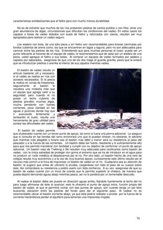 características antideslizantes que el fieltro pero con mucho menos durabilidad.

   No es de extrañar que muchos de los ríos presenten piedras de cantos pulidos o con filos; otros una
gran abundancia de algas, circunstancias que dificultan las condiciones del vadeo. En estos casos los
zapatos o botas de vadeo dotados con suela de fieltro y reforzados con clavos, resultan ser muy
apropiados para realizar un vadeo seguro.

   Los waders con bota, de una sólo pieza y sin fieltro son recomendables para breves caminatas por
fondos cubiertos de arena como, los que se encuentran en lagos y laguna; pero no son adecuados para
caminar entre las piedras de los ríos. Entendiendo que para muchas personas el costo puede ser un
punto relevante al hacerse de un equipo de vadeo, le recomendamos que de optar por un waders de una
pieza, usted agregue el fieltro a sus botas. Al comprar un equipos de vadeo formados por waders y
zapatos por separados, asegúrese de que uno de los dos traiga el guarda gravilla, pieza que le evitará
que se introduzcan piedras o arenilla al interior de sus zapatos mientras vadea.

    El bastón de vadeo resulta un
artículo bastante útil y necesario,
si el vadeo se realiza en ríos con
accesos escarpados. Si la pesca
la realiza en zonas de freestones,
seguramente        el   bastón    le
resultara una molestia más que
un equipo que agrega valor a su
seguridad; pero cuando el río
posee un lecho cubierto de _
piedras grandes, muchas algas,
mucha pendiente con fuertes
corrientes, poca claridad en las
aguas o pozones donde hay que
ir avanzando lentamente y
tanteando el suelo, resulta una
herramienta de gran utilidad para
sortear las dificultades del vadeo.

    El bastón de vadeo permite
que el pescador cuente con un tercer punto de apoyo, tal como si fuera una pierna adicional. Le aseguro
que si consulta en las tiendas del ramo encontrará uno que le puedan ofrecer; no obstante, le advierto
que mientras más plegable o liviano sea el bastón mas débil y menor será su resistencia al peso del
pescador y a la fuerza de las corrientes. Un bastón debe ser fuerte, resistente y lo suficientemente alto
para que nos permita maniobrar con facilidad y cumplir con su objetivo de conformar un punto de apoyo
adicional. Un bastón viejo de Trekking o Ski resultan muy adecuado para reutilizarlos como bastón de
vadeo, con la única salvedad de proteger con goma el extremo que se ha de introducir en el agua para
no producir un ruido metálico al desplazarnos por el río. Por otro lado, un bastón hecho de una vara de
coligüe resulta muy económico y a la vez de muy buenos apoyo, curiosamente este último resulta ser el
recurso más común a la hora de improvisar un bastón de vadeo en el río. Cualquiera sea su elección de
bastón, le sugiero que antes de utilizarlo lo pruebe, cargándose con todo el peso de su cuerpo sobre
éste. Así comprobara su resistencia y podrá usarlo con toda confianza. A su vez, asegúrese de que su
bastón de vadeo cuente con un trozo de cuerda que le permita sujetarlo al chaleco, de manera que
pueda dejarlo derivando aguas abajo mientras pesca, así no lo perderá por un lamentable descuido.

   Al vadear el bastón debe ser puesto en dirección aguas arriba, fijándolo fuertemente al lecho del río
para luego afirmarse de éste al avanzar; esto le ofrecerá el punto de apoyo extra, función propia del
bastón de vadeo, el que le permitirá contar con dos puntos de apoyo, aún cuando tenga un pie libre
buscando ubicación entre las piedras del fondo para dar el siguiente paso. Al vadear no es
recomendable ubicar el bastón corriente abajo, ya que éste podría resbalar o pivotar por la fuerza de la
corriente haciéndonos perder el equilibrio para lamentar una imprevista mojada.




                                                                                                    78
 