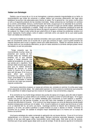 Vadear con Estrategia

    Debido a que el cauce de un río no es homogéneo y siempre presenta irregularidades en su lecho, le
recomendamos que antes de comenzar a vadear realice una acuciosa observación del lugar para
establecer los puntos más adecuados para intentar el vadeo. Por lo general los ríos varían mucho entre
un año y el siguiente producto de las crecidas invernales. Estas variaciones se manifiestan en cambios
en su ancho, profundidad, textura y conformación del fondo, al igual que en la velocidad de la corriente.
Estas son razones más que suficientes para elegir con atención el lugar por donde vadear, planificando
el o los cruces con anticipación y cuidado. Elegir una ruta en muchas ocasiones constituye la clave de
un vadear acertado. Aplicar técnicas de lectura de agua le ayudara a moverse con facilidad por el cause
de cualquier río. Haga un plan antes de que usted entre en el agua, anticipe los problemas, analice si el
sector representa mucho peligro; evite el vadeo o elimínelo como una opción de la cual usted pueda
hacer uso dadas las condiciones.

    Una buena medida es cruzar por sectores conocidos; claro que cuando uno pesca ríos que no conoce
bien es conveniente contar con el auxilio de un guía que conozca el lugar y que le podrá enseñar los
mejores sectores para cruzar o lugares nuevos que usted desconocía. Vadear en sectores donde el río
es más ancho es una excelente alternativa, ya que en estos sectores la corriente siempre posee menor
intensidad y no son tan profundos.

     Tenga presente que los
inconvenientes muchas veces se
presentan aún cuando se han
tomado todas las medidas para
evitarlos, por lo que siempre
busque y tenga presente una
salida de emergencia, en caso de
que pierda pie o equilibrio. Ésta
siempre debe situarla agua abajo,
para que no realice esfuerzos _
tratando de avanzar río arriba
contra la fuerza de la corriente
para salir del agua. Si el cruce se
pone      difícil por     encontrar
corrientes muy veloces, fuertes o
mayor profundidad a la prevista,
no dude en retroceder e intentar
cruzar por otro lugar que presente
mejores condiciones.

    Una buena costumbre al pescar un cause por primera vez, consiste en caminar río arriba para luego
volver pescando corriente abajo. Así usted podrá apreciar en forma previa la condiciones que presenta
el río y planificar el vadeo al igual que los cruces en los lugares mas convenientes y seguros.

    Si la corriente es muy fuerte tenga siempre dos puntos de apoyo en el agua, para ello está el bastón
de vadeo. Mantenga su cuerpo oblicuo a la corriente, le ayudara a cortar la fuerza del agua. En el agua
guarde una postura amplia con sus rodillas dobladas para mantenerle un buen balance y equilibrio.
  Jamás avance con las piernas cruzadas, ya que sólo hará más inestable su posición en el agua y
sumará otra dificultad al moverse. Si el cruce es muy largo busque una zona de descanso donde pueda
recobrar energía para continuar con el vadeo. Si el cruce lo realiza en un sector que termina es un corte
o en un desnivel del río, tal como una barra, mantenga siembre la relación de la distancia entre su
posición y el corte, así podrá cuantificar si podrá finalizar el cruce o abortar el intento. Enfrentar la
corriente con su cuerpo de costado le otorgará mayor estabilidad que si lo hiciera con su cuerpo de
frente a la corriente.

   Una buena estrategia de vadeo contempla la aplicación de una buena técnica. Cruce el río en forma
 perpendicular a la corriente o algo aguas abajo. Siempre comience avanzado despacio, moviendo
primero el pie que está aguas arriba, avanzándolo como medio paso. Este será su pie de avance,
mientras que el que queda aguas abajo será su pie de anclaje. El pie de avance apunta en la dirección



                                                                                                    79
 