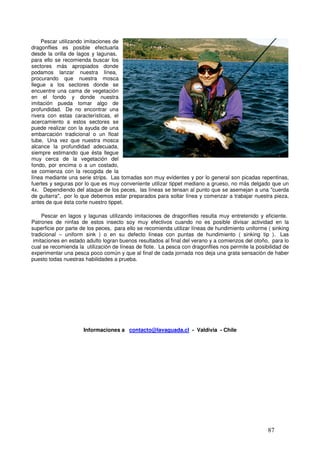 Pescar utilizando imitaciones de
dragonflies es posible efectuarla
desde la orilla de lagos y lagunas,
para ello se recomienda buscar los
sectores más apropiados donde
podamos lanzar nuestra línea,
procurando que nuestra mosca
llegue a los sectores donde se
encuentre una cama de vegetación
en el fondo y donde nuestra _
imitación pueda tomar algo de
profundidad. De no encontrar una
rivera con estas características, el
acercamiento a estos sectores se
puede realizar con la ayuda de una
embarcación tradicional o un float
tube. Una vez que nuestra mosca
alcance la profundidad adecuada,
siempre estimando que ésta llegue
muy cerca de la vegetación del          Arcoiris atraído por una ninfa de dragón - Lago provincia de
fondo, por encima o a un costado,
                                                                    Osorno
se comienza con la recogida de la
línea mediante una serie strips. Las tomadas son muy evidentes y por lo general son picadas repentinas,
fuertes y seguras por lo que es muy conveniente utilizar tippet mediano a grueso, no más delgado que un
4x. Dependiendo del ataque de los peces, las líneas se tensan al punto que se asemejan a una "cuerda
de guitarra", por lo que debemos estar preparados para soltar línea y comenzar a trabajar nuestra pieza,
antes de que ésta corte nuestro tippet.

     Pescar en lagos y lagunas utilizando imitaciones de dragonflies resulta muy entretenido y eficiente.
Patrones de ninfas de estos insecto soy muy efectivos cuando no es posible divisar actividad en la
superficie por parte de los peces, para ello se recomienda utilizar líneas de hundimiento uniforme ( sinking
tradicional – uniform sink ) o en su defecto líneas con puntas de hundimiento ( sinking tip ). Las
 imitaciones en estado adulto logran buenos resultados al final del verano y a comienzos del otoño, para lo
cual se recomienda la utilización de líneas de flote. La pesca con dragonflies nos permite la posibilidad de
experimentar una pesca poco común y que al final de cada jornada nos deja una grata sensación de haber
puesto todas nuestras habilidades a prueba.




                     Informaciones a contacto@lavaguada.cl - Valdivia - Chile




                                                                                                   87
 