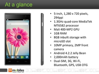 At a glance
• 5-inch, 1,280 x 720 pixels,
294ppi
• 1.3GHz quad-core MediaTek
MT6582 processor
• Mali 400-MP2 GPU
• 1GB RAM
• 8GB inbuilt storage with
microSD slot
• 10MP primary, 2MP front
camera
• Android 4.2.2 Jelly Bean
• 2,000mAh battery
• Dual-SIM, 3G, Wi-Fi,
Bluetooth, GPS, USB OTG
 