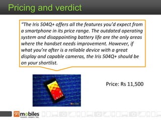 Price: Rs 11,500
Pricing and verdict
“The Iris 504Q+ offers all the features you’d expect from
a smartphone in its price range. The outdated operating
system and disappointing battery life are the only areas
where the handset needs improvement. However, if
what you’re after is a reliable device with a great
display and capable cameras, the Iris 504Q+ should be
on your shortlist.
 
