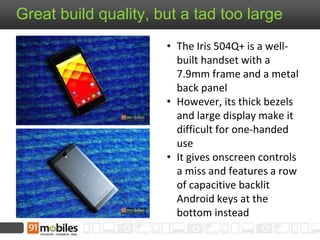 Great build quality, but a tad too large
• The Iris 504Q+ is a well-
built handset with a
7.9mm frame and a metal
back panel
• However, its thick bezels
and large display make it
difficult for one-handed
use
• It gives onscreen controls
a miss and features a row
of capacitive backlit
Android keys at the
bottom instead
 