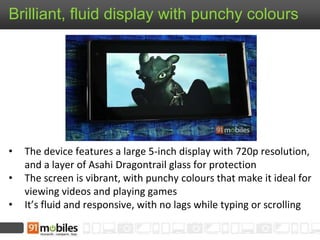 Brilliant, fluid display with punchy colours
• The device features a large 5-inch display with 720p resolution,
and a layer of Asahi Dragontrail glass for protection
• The screen is vibrant, with punchy colours that make it ideal for
viewing videos and playing games
• It’s fluid and responsive, with no lags while typing or scrolling
 