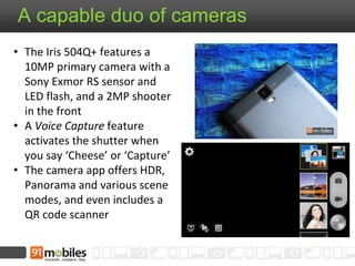 A capable duo of cameras
• The Iris 504Q+ features a
10MP primary camera with a
Sony Exmor RS sensor and
LED flash, and a 2MP shooter
in the front
• A Voice Capture feature
activates the shutter when
you say ‘Cheese’ or ‘Capture’
• The camera app offers HDR,
Panorama and various scene
modes, and even includes a
QR code scanner
 