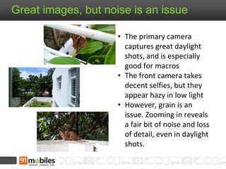 Great images, but noise is an issue
• The primary camera
captures great daylight
shots, and is especially
good for macros
• The front camera takes
decent selfies, but they
appear hazy in low light
• However, grain is an
issue. Zooming in reveals
a fair bit of noise and loss
of detail, even in daylight
shots.
 
