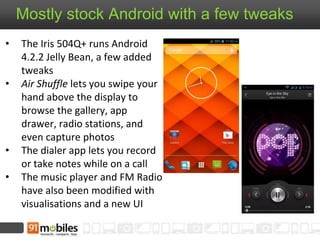 Mostly stock Android with a few tweaks
• The Iris 504Q+ runs Android
4.2.2 Jelly Bean, a few added
tweaks
• Air Shuffle lets you swipe your
hand above the display to
browse the gallery, app
drawer, radio stations, and
even capture photos
• The dialer app lets you record
or take notes while on a call
• The music player and FM Radio
have also been modified with
visualisations and a new UI
 