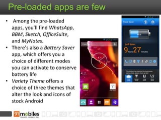 Pre-loaded apps are few
• Among the pre-loaded
apps, you’ll find WhatsApp,
BBM, Sketch, OfficeSuite,
and MyNotes.
• There’s also a Battery Saver
app, which offers you a
choice of different modes
you can activate to conserve
battery life
• Variety Theme offers a
choice of three themes that
alter the look and icons of
stock Android
 