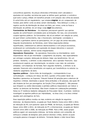 concorrência aparente. Os preços oferecidos à Petrobras eram calculados e
ajustados em reuniões secretas nas quais se definia quem ganharia o contrato e
qual seria o preço, inflado em benefício privado e em prejuízo dos cofres da estatal.
O cartel tinha até um regulamento, que simulavaregras de um campeonato de
futebol, para definir como as obras seriam distribuídas. Para disfarçar o crime, o
registro escrito da distribuição de obras era feito, por vezes, como se fosse a
distribuição de prêmios de um bingo (veja aqui documentos).
Funcionários da Petrobras - As empresas precisavam garantir que apenas
aquelas do cartel fossem convidadas para as licitações. Por isso, era conveniente
cooptar agentes públicos. Os funcionários não só se omitiam em relação ao cartel,
do qual tinham conhecimento, mas o favoreciam, restringindo convidados e
incluindo a ganhadora dentre as participantes, em um jogo de cartas marcadas.
Segundo levantamentos da Petrobras, eram feitas negociações diretas
injustificadas, celebravam-se aditivos desnecessários e com preços excessivos,
aceleravam-se contratações com supressão de etapas relevantes e vazavam
informações sigilosas, dentre outras irregularidades.
Operadores financeiros - Os operadores financeiros ou intermediários eram
responsáveis não só por intermediar o pagamento da propina, mas especialmente
por entregar a propina disfarçada de dinheiro limpo aos beneficiários. Em um
primeiro momento, o dinheiro ia das empreiteiras até o operador financeiro. Isso
acontecia em espécie, por movimentação no exterior e por meio de contratos
simulados com empresas de fachada. Num segundo momento, o dinheiro ia do
operador financeiro até o beneficiário em espécie, por transferência no exterior ou
mediante pagamento de bens.
Agentes políticos - Outra linha da investigação – correspondente à sua
verticalização – começou em março de 2015, quando o Procurador-Geral da
República apresentou ao Supremo Tribunal Federal 28 petições para a abertura de
inquéritos criminais destinados a apurar fatos atribuídos a 55 pessoas, das quais 49
são titulares de foro por prerrogativa de função (“foro privilegiado”). São pessoas
que integram ou estão relacionadas a partidos políticos responsáveis por indicar e
manter os diretores da Petrobras. Elas foram citadas em colaborações premiadas
feitas na 1ª instância mediante delegação do Procurador-Geral. A primeira instância
investigará os agentes políticos por improbidade, na área cível, e na área criminal
aqueles sem prerrogativa de foro.
Essa repartição política revelou-se mais evidente em relação às seguintes
diretorias: de Abastecimento, ocupada por Paulo Roberto Costa entre 2004 e 2012,
de indicação do PP, com posterior apoio do PMDB; de Serviços, ocupada por Renato
Duque entre 2003 e 2012, de indicação do PT; e Internacional, ocupada por Nestor
Cerveró entre 2003 e 2008, de indicação do PMDB. Para o PGR, esses grupos
políticos agiam em associação criminosa, de forma estável, com comunhão de
esforços e unidade de desígnios para praticar diversos crimes, dentre os quais
corrupção passiva e lavagem de dinheiro. Fernando Baiano e João Vacari Neto
 