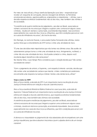 Por meio de nota oficial, a força-tarefa da Operação Lava Jato – responsável por
revelar um esquema de corrupção, desvio e lavagem de dinheiro na Petrobras
envolvendo servidores, agentes políticos, empresários e empreiteiras – afirmou que a
decisão respeita os direitos fundamentais não só dos réus, mas também das vítimas e
da sociedade.
“A existência de quatro instâncias de julgamento, peculiar ao Brasil, associada ao
número excessivo de recursos que chegam a superar uma centena em alguns casos
criminais, resulta em demora e prescrição, acarretando impunidade. Isso acontece
especialmente nos casos de réus ricos ou influentes, que têm condições para arcar com
os custos de infindáveis recursos”, diz trecho da nota.
Em Maringá, no norte do Paraná, o procurador Carlos Fernando Lima afirmou nesta
quinta-feira que o entendimento do STF torna o crime uma atividade de risco.
“É uma das decisões mais importantes que nós temos nos últimos anos. Ela auxilia de
sobremaneira porque torna o crime uma atividade de risco. Antigamente, no Brasil, o
crime não era uma atividade de risco. Você podia cometer o crime, depois você
receberia algum benefício e não seria preso”.
Na mesma linha, o juiz Sérgio Moro considerou que a votação decidiu que "não somos
sociedade de castas".
"Com o julgamento de ontem, o Supremo, com respeito à minoria vencida, decidiu que
não somos uma sociedade de castas e que mesmo crimes cometidos por poderosos
encontrarão uma resposta na Justiça criminal. Somos uma democracia, afinal."
Veja a nota no MPF
Para a força-tarefa, a decisão do STF é um importante marco na direção de uma
Justiça Criminal efetiva em relação a réus de colarinho branco
Para a força-tarefa do Ministério Público Federal no caso Lava Jato, a decisão do
Supremo Tribunal Federal é um importante marco na direção de uma Justiça Criminal
efetiva em relação a réus de colarinho branco, que respeita os direitos fundamentais
não só dos réus, mas também das vítimas e da sociedade.
A existência de quatro instâncias de julgamento, peculiar ao Brasil, associada ao
número excessivo de recursos que chegam a superar uma centena em alguns casos
criminais, resulta em demora e prescrição, acarretando impunidade. Isso acontece
especialmente nos casos de réus ricos ou influentes, que têm condições para arcar com
os custos de infindáveis recursos.
A demora e a impunidade no julgamento de réus abastados são incompatíveis com uma
justiça republicana, que deve absolver inocentes e punir culpados dentro de um tempo
razoável.
 