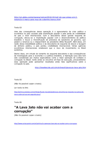 http://g1.globo.com/pr/parana/noticia/2016/10/mpf-diz-que-prisao-em-2-
instancia-e-marco-para-reus-de-colarinho-branco.html
Texto 03
Uma das consequências dessa operação é o agravamento da crise política e
econômica no país causado pela insatisfação popular e pela perda de credibilidade
do país a nível internacional. Com a descoberta desse grande esquema de
corrupção, elevou-se a insatisfação popular com o desenvolvimento da política
brasileira e houve a intensificação de protestos de opositores ao governo, que
pedem a renúncia ou o impeachment da presidente Dilma Rousseff. Além disso, em
razão dessa instabilidade política e da descoberta do esquema de desvio e lavagem
de dinheiro público, o país perdeu credibilidade internacional. Várias agências
econômicas internacionais sinalizaram que o risco de investimento no Brasil
aumentou.
Diante disso, em virtude do tamanho do esquema descoberto e das consequências
da investigação para a economia e a política brasileira, a Operação Lava Jato tem
sido considerada por muitos especialistas como a maior operação de combate à
corrupção no Brasil. Como ainda se encontra em fase de execução, provavelmente
essa operação pode apresentar resultados ainda mais significativos sobre a
corrupção no país.
http://brasilescola.uol.com.br/brasil/operacao-lava-jato.htm
Texto 05
(Não foi possível copiar o texto)
Ler texto no link:
http://politica.estadao.com.br/blogs/fausto-macedo/poderosos-encontrarao-resposta-na-justica-diz-
moro-sobre-prisao-em-segundo-grau/
Texto 06
"A Lava Jato não vai acabar com a
corrupção"
(Não foi possível copiar o texto)
http://www.cartacapital.com.br/politica/a-operacao-lava-jato-vai-acabar-com-a-corrupcao
 