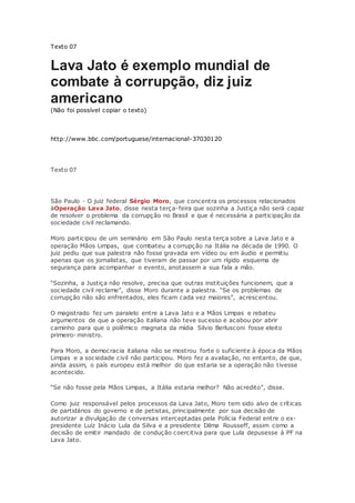 Texto 07
Lava Jato é exemplo mundial de
combate à corrupção, diz juiz
americano
(Não foi possível copiar o texto)
http://www.bbc.com/portuguese/internacional-37030120
Texto 07
São Paulo - O juiz federal Sérgio Moro, que concentra os processos relacionados
àOperação Lava Jato, disse nesta terça-feira que sozinha a Justiça não será capaz
de resolver o problema da corrupção no Brasil e que é necessária a participação da
sociedade civil reclamando.
Moro participou de um seminário em São Paulo nesta terça sobre a Lava Jato e a
operação Mãos Limpas, que combateu a corrupção na Itália na década de 1990. O
juiz pediu que sua palestra não fosse gravada em vídeo ou em áudio e permitiu
apenas que os jornalistas, que tiveram de passar por um rígido esquema de
segurança para acompanhar o evento, anotassem a sua fala a mão.
“Sozinha, a Justiça não resolve, precisa que outras instituições funcionem, que a
sociedade civil reclame”, disse Moro durante a palestra. “Se os problemas de
corrupção não são enfrentados, eles ficam cada vez maiores”, acrescentou.
O magistrado fez um paralelo entre a Lava Jato e a Mãos Limpas e rebateu
argumentos de que a operação italiana não teve sucesso e acabou por abrir
caminho para que o polêmico magnata da mídia Silvio Berlusconi fosse eleito
primeiro- ministro.
Para Moro, a democracia italiana não se mostrou forte o suficiente à época da Mãos
Limpas e a sociedade civil não participou. Moro fez a avaliação, no entanto, de que,
ainda assim, o país europeu está melhor do que estaria se a operação não tivesse
acontecido.
“Se não fosse pela Mãos Limpas, a Itália estaria melhor? Não acredito”, disse.
Como juiz responsável pelos processos da Lava Jato, Moro tem sido alvo de críticas
de partidários do governo e de petistas, principalmente por sua decisão de
autorizar a divulgação de conversas interceptadas pela Polícia Federal entre o ex-
presidente Luiz Inácio Lula da Silva e a presidente Dilma Rousseff, assim como a
decisão de emitir mandado de condução coercitiva para que Lula depusesse à PF na
Lava Jato.
 