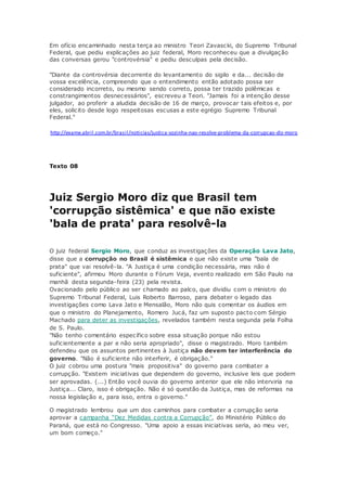 Em ofício encaminhado nesta terça ao ministro Teori Zavascki, do Supremo Tribunal
Federal, que pediu explicações ao juiz federal, Moro reconheceu que a divulgação
das conversas gerou "controvérsia" e pediu desculpas pela decisão.
"Diante da controvérsia decorrente do levantamento do sigilo e da... decisão de
vossa excelência, compreendo que o entendimento então adotado possa ser
considerado incorreto, ou mesmo sendo correto, possa ter trazido polêmicas e
constrangimentos desnecessários", escreveu a Teori. "Jamais foi a intenção desse
julgador, ao proferir a aludida decisão de 16 de março, provocar tais efeitos e, por
eles, solicito desde logo respeitosas escusas a este egrégio Supremo Tribunal
Federal."
http://exame.abril.com.br/brasil/noticias/justica-sozinha-nao-resolve-problema-da-corrupcao-diz-moro
Texto 08
Juiz Sergio Moro diz que Brasil tem
'corrupção sistêmica' e que não existe
'bala de prata' para resolvê-la
O juiz federal Sergio Moro, que conduz as investigações da Operação Lava Jato,
disse que a corrupção no Brasil é sistêmica e que não existe uma "bala de
prata" que vai resolvê-la. "A Justiça é uma condição necessária, mas não é
suficiente", afirmou Moro durante o Fórum Veja, evento realizado em São Paulo na
manhã desta segunda-feira (23) pela revista.
Ovacionado pelo público ao ser chamado ao palco, que dividiu com o ministro do
Supremo Tribunal Federal, Luis Roberto Barroso, para debater o legado das
investigações como Lava Jato e Mensalão, Moro não quis comentar os áudios em
que o ministro do Planejamento, Romero Jucá, faz um suposto pacto com Sérgio
Machado para deter as investigações, revelados também nesta segunda pela Folha
de S. Paulo.
"Não tenho comentário específico sobre essa situação porque não estou
suficientemente a par e não seria apropriado", disse o magistrado. Moro também
defendeu que os assuntos pertinentes à Justiça não devem ter interferência do
governo. "Não é suficiente não interferir, é obrigação."
O juiz cobrou uma postura "mais propositiva" do governo para combater a
corrupção. "Existem iniciativas que dependem do governo, inclusive leis que podem
ser aprovadas. (...) Então você ouvia do governo anterior que ele não interviria na
Justiça... Claro, isso é obrigação. Não é só questão da Justiça, mas de reformas na
nossa legislação e, para isso, entra o governo."
O magistrado lembrou que um dos caminhos para combater a corrupção seria
aprovar a campanha “Dez Medidas contra a Corrupção”, do Ministério Público do
Paraná, que está no Congresso. "Uma apoio a essas iniciativas seria, ao meu ver,
um bom começo."
 