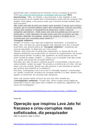 Questionado sobre a perspectiva de iniciativas contra a corrupção do governo
Temer,que conta com sete ministros investigados pela Lava Jato, Moro
desconversou. "Olha, na verdade, o que mencionei é uma sugestão, é uma
postura possível de ser tomada para o enfrentamento desse caso de corrupção. Mas
também tenho falado, e não poucas vezes, que a iniciativa privada também pode
fazer sua parte."
"Não existe uma bala de prata que resolva essas questões. É preciso que a Justiça
funcione, que os contratos públicos sejam mais transparentes, é preciso que tenha
reforma para aumentar a transparência da democracia, reduzir custos de
campanhas [partidárias]... Então existe uma série de questões que tem que ser
enfrentada e, o mais importante de todos esses casos [de corrupção]: que seja
levantada a dimensão do problema, porque isso propicia a formação de um
consenso para que a sociedade possa resolvê-lo."
'Corrupção sistêmica'
Também no evento, o juiz disse que é impossível dimensionar a corrupção no
Brasil, mas, com base nos casos já julgados pela Operação Lava Jato, a situação
atual indica uma possível prática de "corrupção sistêmica", ressaltando que
casos de impunidade no Brasil gera um "ciclo vicioso".
"Quando esses casos [de corrupção] são comprovados e a Justiça não dá uma
resposta satisfatória, isso acaba sendo um incentivo de comportamento não só para
aquela pessoa persistir na prática, mas igualmente às outras pessoas que vão
sentir vontade de realizar também. (...) Passa a ver a corrupção como algo normal
e, ai, ganha essa escala [de corrupção sistêmica]."
Para deter isto, além de apoio e ações do governo e da sociedade, é preciso que a
Justiça também cumpra seu papel. "Se provada a ocorrência de um crime, tem que
seguir com uma punição. Quando isso não acontece, é uma disfunção do sistema
que contribui para aumentá-lo [o problema]."
Para Moro, investigações como a Lava Jato e o Mensalão ajudaram a desencadear
um "repúdio consensual" da prática de corrupção sistêmica e o maior desafio é este
repúdio se transformar em costumes mais duradouros.
Sobre uma possível "perda de força" da Lava Jato, Moro ressalta que
asinvestigações continuam. "A parte mais visível consiste nessas diligências,
apreensões e buscas. Mas existe todo o trabalho em audiências, julgamentos dos
casos e de investigações."
http://www.brasilpost.com.br/2016/05/23/sergio-moro-corrupcao-no-brasil_n_10108022.html
Texto 09
Operação que inspirou Lava Jato foi
fracasso e criou corruptos mais
sofisticados, diz pesquisador
(Não foi possível copiar o texto)
http://www.bbc.com/portuguese/noticias/2016/03/160316_lavajato_dois_anos_entrevista_lab
 