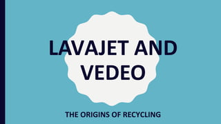 LAVAJET AND
VEDEO
THE ORIGINS OF RECYCLING
 