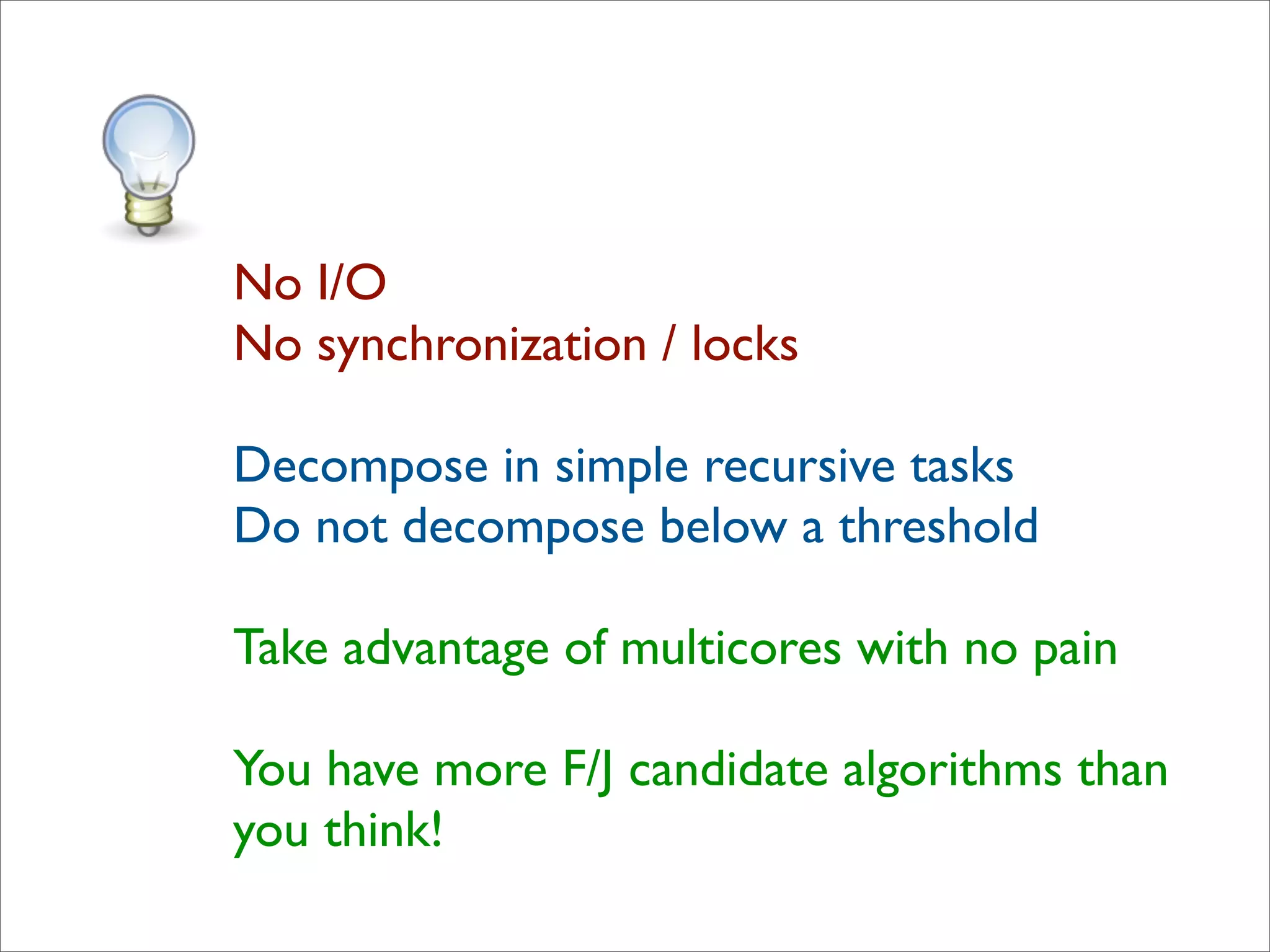 No I/O
No synchronization / locks

Decompose in simple recursive tasks
Do not decompose below a threshold

Take advantage of multicores with no pain

You have more F/J candidate algorithms than
you think!
 