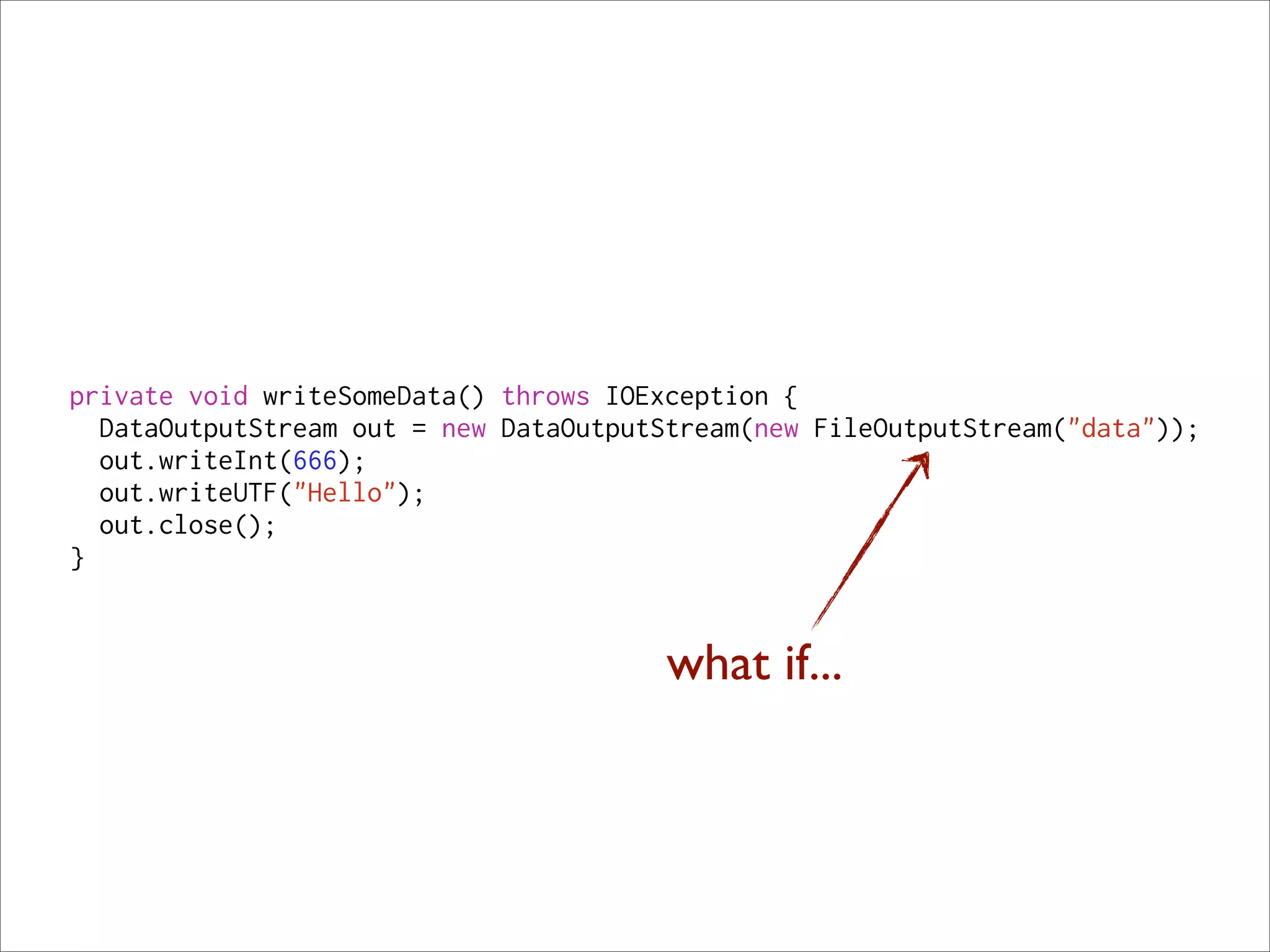 private void writeSomeData() throws IOException {
  DataOutputStream out = new DataOutputStream(new FileOutputStream("data"));
  out.writeInt(666);
  out.writeUTF("Hello");
  out.close();
}


                                        what if...
 