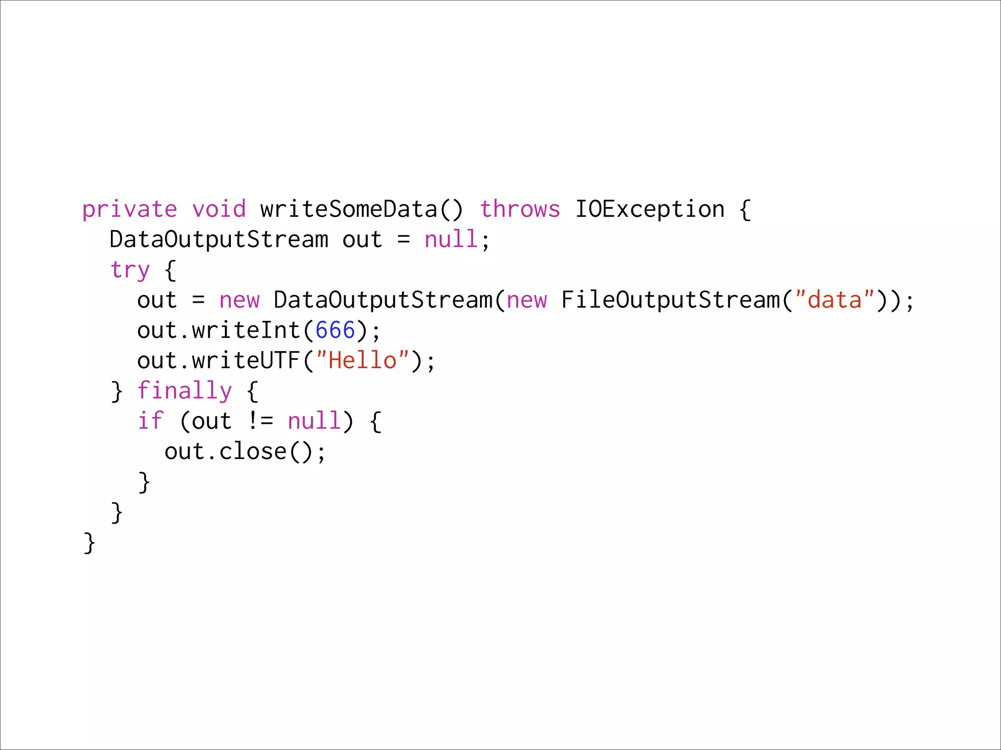 private void writeSomeData() throws IOException {
  DataOutputStream out = null;
  try {
    out = new DataOutputStream(new FileOutputStream("data"));
    out.writeInt(666);
    out.writeUTF("Hello");
  } finally {
    if (out != null) {
      out.close();
    }
  }
}
 